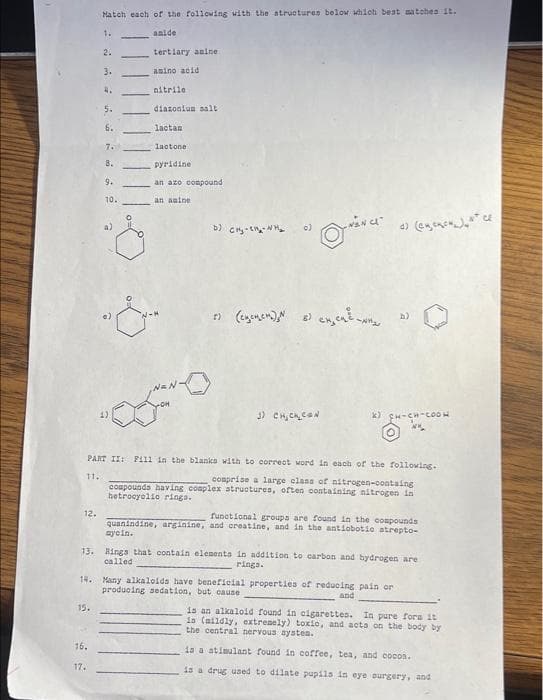 12.
Hatch each of the following with the structures below which beat matches it.
anide
1.
15.
2.
3.
16.
17.
4.
5.
6.
7.
8.
9.
10.
tertiary amine
asino acid
nitrile
diazonium salt
lactan
lactone
pyridine
an azo compound
an anine
b) CH₂-1₂-₂
22 (egenen) N 2) engen we
3) CHICK CON
PART II: F111 in the blanks with to correct word in each of the following.
11.
comprise a large class of nitrogen-containg
compounds having complex structures, often containing nitrogen in
hetrocyclio rings.
(eyencuat ce
x) CH-CH-COOH
13. Rings that contain elements in addition to carbon and hydrogen are
called
rings.
14. Many alkaloids have beneficial properties of reducing pain or
producing sedation, but cause
and
functional groups are found in the compounds
quanindine, arginine, and creatine, and in the antiobotie strepto-
aycin.
is an alkaloid found in cigarettes. In pure fors it
is (mildly, extremely) toxic, and acts on the body by
the central nervous systes.
is a stimulant found in coffee, tea, and cocos.
is a drug used to dilate pupils in eye surgery, and