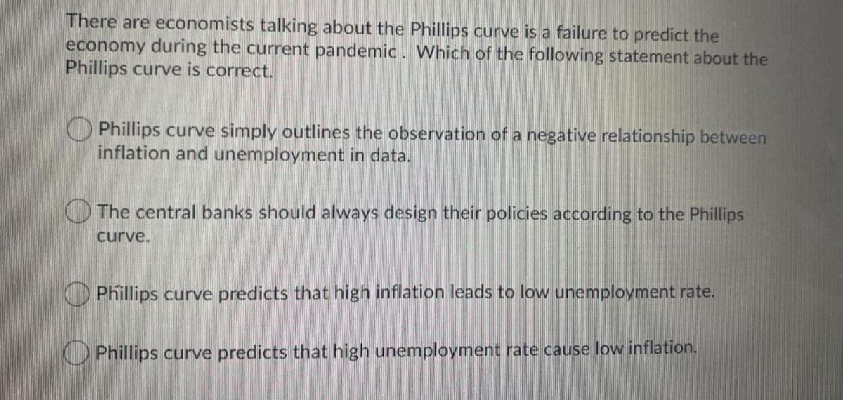 There are economists talking about the Phillips curve is a failure to predict the
economy during the current pandemic . Which of the following statement about the
Phillips curve is correct.
O Phillips curve simply outlines the observation of a negative relationship between
inflation and unemployment in data.
The central banks should always design their policies according to the Phillips
curve.
Phillips curve predicts that high inflation leads to low unemployment rate.
Phillips curve predicts that high unemployment rate cause low inflation.

