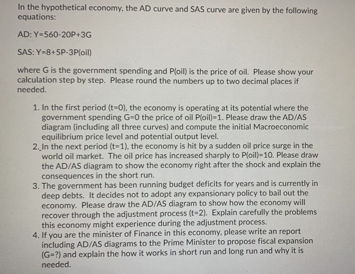 In the hypothetical economy, the AD curve and SAS curve are given by the following
equations:
AD: Y=560-20P+3G
SAS: Y=8+5P-3P(oil)
where G is the government spending and P(oil) is the price of oil. Please show your
calculation step by step. Please round the numbers up to two decimal places if
needed.
1. In the first period (t-0), the economy is operating at its potential where the
government spending G=0 the price of oil P(oil)=1. Please draw the AD/AS
diagram (including all three curves) and compute the initial Macroeconomic
equilibrium price level and potential output level.
2. In the next period (t-1), the economy is hit by a sudden oil price surge in the
world oil market. The oil price has increased sharply to P(oil)=10. Please draw
the AD/AS diagram to show the economy right after the shock and explain the
consequences in the short run.
3. The government has been running budget deficits for years and is currently in
deep debts. It decides not to adopt any expansionary policy to bail out the
economy. Please draw the AD/AS diagram to show how the economy will
recover through the adjustment process (t=D2). Explain carefully the problems
this economy might experience during the adjustment process.
4. If you are the minister of Finance in this economy, please write an report
including AD/AS diagrams to the Prime Minister to propose fiscal expansion
(G=?) and explain the how it works in short run and long run and why it is
needed.
