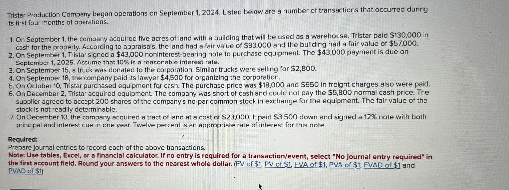 Tristar Production Company began operations on September 1, 2024. Listed below are a number of transactions that occurred during
its first four months of operations.
1. On September 1, the company acquired five acres of land with a building that will be used as a warehouse. Tristar paid $130,000 in
cash for the property. According to appraisals, the land had a fair value of $93,000 and the building had a fair value of $57,000.
2. On September 1, Tristar signed a $43,000 noninterest-bearing note to purchase equipment. The $43,000 payment is due on
September 1, 2025. Assume that 10% is a reasonable interest rate.
3. On September 15, a truck was donated to the corporation. Similar trucks were selling for $2,800.
4. On September 18, the company paid its lawyer $4,500 for organizing the corporation.
5. On October 10, Tristar purchased equipment for cash. The purchase price was $18,000 and $650 in freight charges also were paid.
6. On December 2, Tristar acquired equipment. The company was short of cash and could not pay the $5,800 normal cash price. The
supplier agreed to accept 200 shares of the company's no-par common stock in exchange for the equipment. The fair value of the
stock is not readily determinable.
7. On December 10, the company acquired a tract of land at a cost of $23,000. It paid $3,500 down and signed a 12% note with both
principal and interest due in one year. Twelve percent is an appropriate rate of interest for this note.
Required:
Prepare journal entries to record each of the above transactions.
Note: Use tables, Excel, or a financial calculator. If no entry is required for a transaction/event, select "No journal entry required" in
the first account field. Round your answers to the nearest whole dollar. (FV of $1, PV of $1. FVA of $1, PVA of $1, FVAD of $1 and
PVAD of $1)