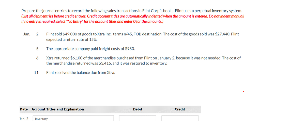 Prepare the journal entries to record the following sales transactions in Flint Corp.'s books. Flint uses a perpetual inventory system.
(List all debit entries before credit entries. Credit account titles are automatically indented when the amount is entered. Do not indent manuall
If no entry is required, select "No Entry" for the account titles and enter O for the amounts.)
Jan.
2
Jan. 2
5
6
11
Flint sold $49,000 of goods to Xtra Inc., terms n/45, FOB destination. The cost of the goods sold was $27,440. Flint
expected a return rate of 15%.
The appropriate company paid freight costs of $980.
Xtra returned $6,100 of the merchandise purchased from Flint on January 2, because it was not needed. The cost of
the merchandise returned was $3,416, and it was restored to inventory.
Flint received the balance due from Xtra.
Date Account Titles and Explanation
Inventory
Debit
Credit