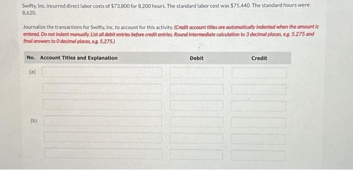 Swifty, Inc. incurred direct labor costs of $73,800 for 8,200 hours. The standard labor cost was $75,440. The standard hours were
8,620.
Journalize the transactions for Swifty, Inc. to account for this activity. (Credit account titles are automatically indented when the amount is
entered. Do not indent manually. List all debit entries before credit entries. Round intermediate calculation to 3 decimal places, e.g. 5.275 and
final answers to 0 decimal places, e.g. 5,275.)
No. Account Titles and Explanation
(a)
(b)
Debit
Credit
U