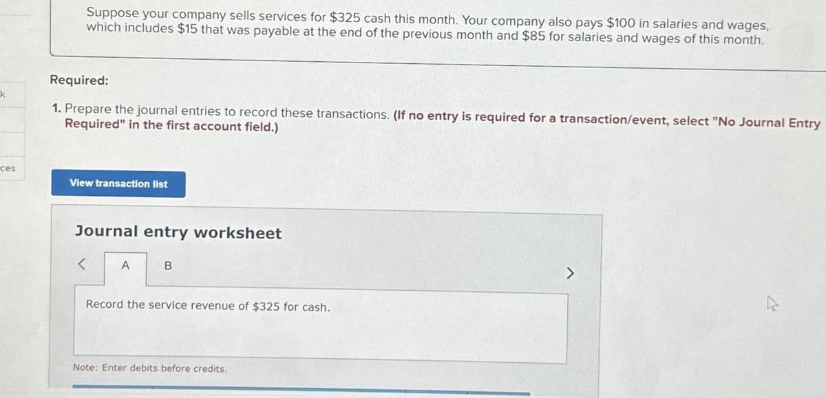 k
ces
Suppose your company sells services for $325 cash this month. Your company also pays $100 in salaries and wages,
which includes $15 that was payable at the end of the previous month and $85 for salaries and wages of this month.
Required:
1. Prepare the journal entries to record these transactions. (If no entry is required for a transaction/event, select "No Journal Entry
Required" in the first account field.)
View transaction list
Journal entry worksheet
<
A
B
Record the service revenue of $325 for cash.
Note: Enter debits before credits.
