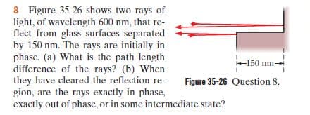 8 Figure 35-26 shows two rays of
light, of wavelength 600 nm, that re-
flect from glass surfaces separated
by 150 nm. The rays are initially in
phase. (a) What is the path length
difference of the rays? (b) When
they have cleared the reflection re-
gion, are the rays exactly in phase,
exactly out of phase, or in some intermediate state?
+150 nm-
Figure 35-26 Question 8.

