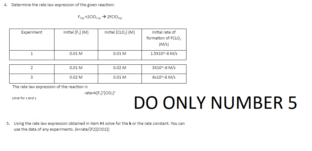 4.
Determine the rate law expression of the given reaction:
F2(g) +2C1O2(g) →2FCIO2(g)
Experiment
Initial [F₂] (M)
1
0.01 M
2
0.01 M
3
0.02 M
The rate law expression of the reaction n:
rate=k[F₂]*[CIO₂]
solve for x and y
5. Using the rate law expression obtained in item #4 solve for the k or the rate constant. You can
use the data of any experiments. (k=rate/[F2][CIO2])
Initial [CLO₂] (M)
0.01 M
0.02 M
0.01 M
Initial rate of
formation of FCLO₂
(M/s)
1.5X10^-6 M/s
3X10^-6 M/s
6x10^-6 M/s
DO ONLY NUMBER 5