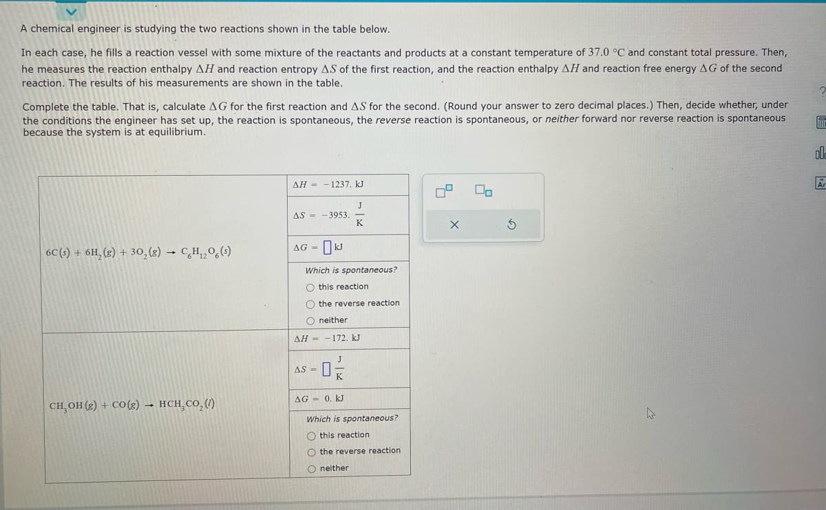 A chemical engineer is studying the two reactions shown in the table below.
In each case, he fills a reaction vessel with some mixture of the reactants and products at a constant temperature of 37.0 °C and constant total pressure. Then,
he measures the reaction enthalpy AH and reaction entropy AS of the first reaction, and the reaction enthalpy AH and reaction free energy AG of the second
reaction. The results of his measurements are shown in the table.
Complete the table. That is, calculate AG for the first reaction and AS for the second. (Round your answer to zero decimal places.) Then, decide whether, under
the conditions the engineer has set up, the reaction is spontaneous, the reverse reaction is spontaneous, or neither forward nor reverse reaction is spontaneous
because the system is at equilibrium.
6C(s) + 6H₂(g) + 30₂(g) → CH₁₂O6 (s)
CH₂OH(g) + CO(g) → HCH₂CO₂ (1)
ΔΗ = -1237. kJ
J
K
AS-3953.
AG = KJ
Which is spontaneous?
O this reaction.
O the reverse reaction
O neither
ΔΗ = − 172. kJ
J
-0%
K
AS =
AG = 0. kJ
Which is spontaneous?
Othis reaction
O the reverse reaction
O neither
4
X
8
00
S
00
Ar