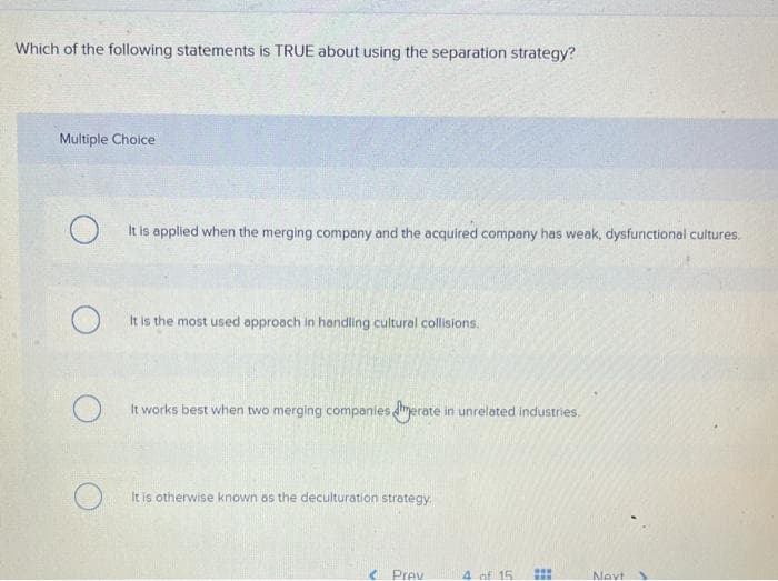 Which of the following statements is TRUE about using the separation strategy?
Multiple Choice
O
It is applied when the merging company and the acquired company has weak, dysfunctional cultures.
O
O
It is the most used approach in handling cultural collisions.
It works best when two merging companies merate in unrelated industries.
It is otherwise known as the deculturation strategy.
< Prev
4 of 15
www
www
Navt