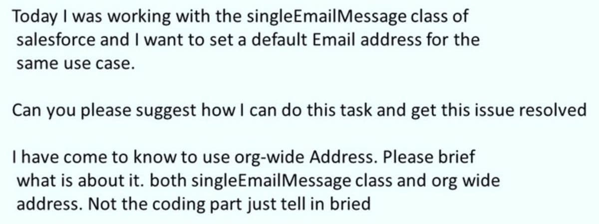 Today I was working with the singleEmailMessage class of
salesforce and I want to set a default Email address for the
same use case.
Can you please suggest how I can do this task and get this issue resolved
I have come to know to use org-wide Address. Please brief
what is about it. both singleEmailMessage class and org wide
address. Not the coding part just tell in bried
