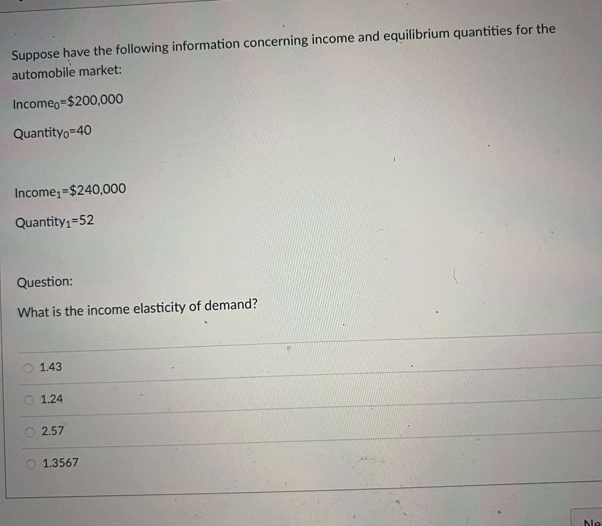 Suppose have the following information concerning income and equilibrium quantities for the
automobile market:
Incomeo=$200,000
Quantityo=40
Income=$240,000
Quantity1=52
Question:
What is the income elasticity of demand?
1.43
1.24
2.57
O 1.3567
Ne
