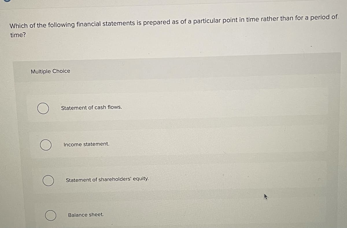 Which of the following financial statements is prepared as of a particular point in time rather than for a period of.
time?
Multiple Choice
Statement of cash flows.
Income statement.
Statement of shareholders' equity.
Balance sheet.
