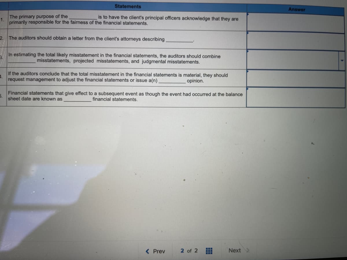 Statements
Answer
The primary purpose of the
1.
primarily responsible for the fairness of the financial statements.
is to have the client's principal officers acknowledge that they are
2 The auditors should obtain a letter from the client's attorneys describing
In estimating the total likely misstatement in the financial statements, the auditors should combine
misstatements, projected misstatements, and judgmental misstatements.
3.
If the auditors conclude that the total misstatement in the financial statements is material, they should
request management to adjust the financial statements or issue a(n)
opinion.
Financial statements that give effect to a subsequent event as though the event had occurred at the balance
5.
sheet date are known as
financial statements.
( Prev
2 of 2
Next
