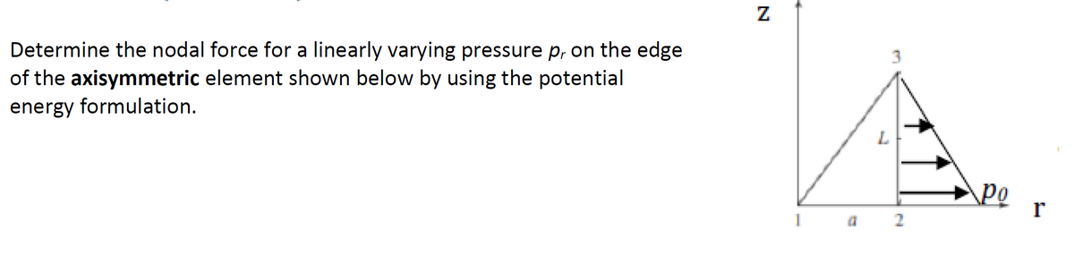 Determine the nodal force for a linearly varying pressure p, on the edge
of the axisymmetric element shown below by using the potential
energy formulation.
Z
1
F
L
N
Po
r