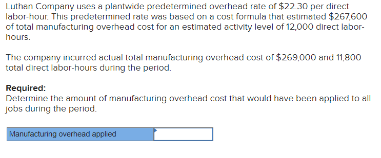 Luthan Company uses a plantwide predetermined overhead rate of $22.30 per direct
labor-hour. This predetermined rate was based on a cost formula that estimated $267,600
of total manufacturing overhead cost for an estimated activity level of 12,000 direct labor-
hours.
The company incurred actual total manufacturing overhead cost of $269,000 and 11,800
total direct labor-hours during the period.
Required:
Determine the amount of manufacturing overhead cost that would have been applied to all
jobs during the period.
Manufacturing overhead applied