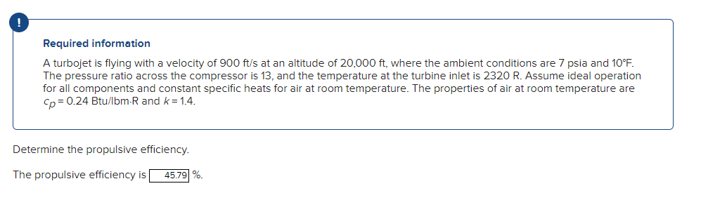 Required information
A turbojet is flying with a velocity of 900 ft/s at an altitude of 20,000 ft, where the ambient conditions are 7 psia and 10°F.
The pressure ratio across the compressor is 13, and the temperature at the turbine inlet is 2320 R. Assume ideal operation
for all components and constant specific heats for air at room temperature. The properties of air at room temperature are
Cp = 0.24 Btu/lbm-R and k = 1.4.
Determine the propulsive efficiency.
The propulsive efficiency is 45.79 %.