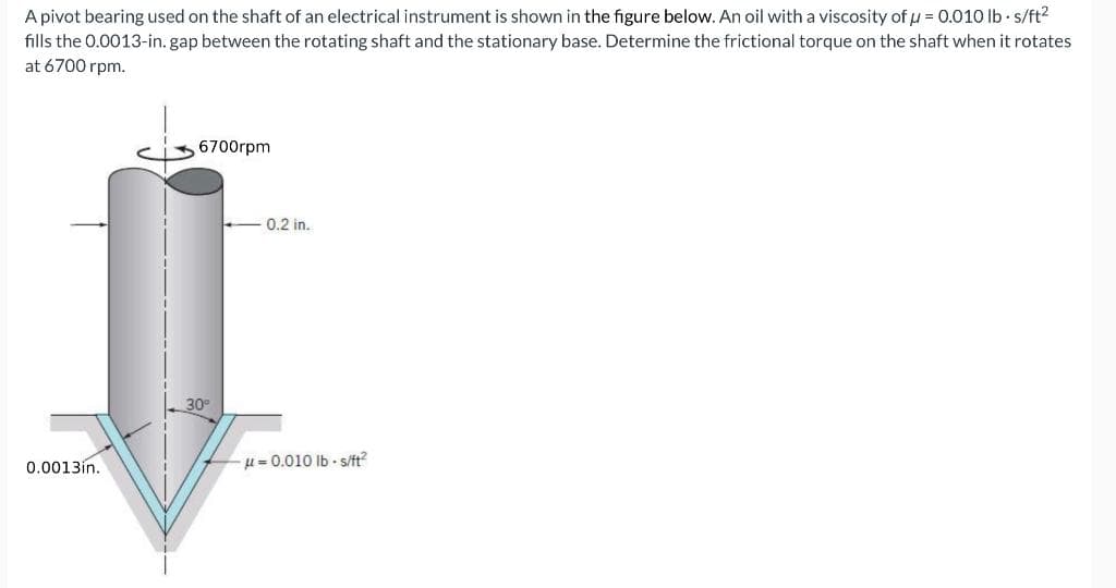 A pivot bearing used on the shaft of an electrical instrument is shown in the figure below. An oil with a viscosity of μ = 0.010 lb-s/ft²
fills the 0.0013-in. gap between the rotating shaft and the stationary base. Determine the frictional torque on the shaft when it rotates
at 6700 rpm.
0.0013in.
6700rpm
30°
0.2 in.
-0.010 lbs/ft²