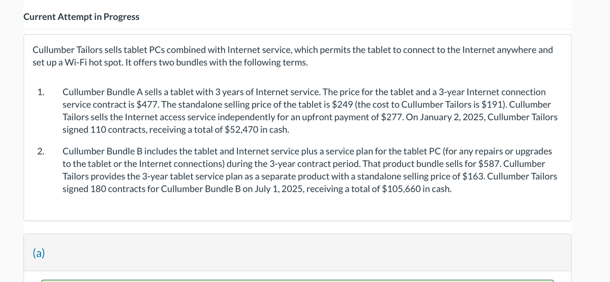 Current Attempt in Progress
Cullumber Tailors sells tablet PCs combined with Internet service, which permits the tablet to connect to the Internet anywhere and
set up a Wi-Fi hot spot. It offers two bundles with the following terms.
1.
2.
(a)
Cullumber Bundle A sells a tablet with 3 years of Internet service. The price for the tablet and a 3-year Internet connection
service contract is $477. The standalone selling price of the tablet is $249 (the cost to Cullumber Tailors is $191). Cullumber
Tailors sells the Internet access service independently for an upfront payment of $277. On January 2, 2025, Cullumber Tailors
signed 110 contracts, receiving a total of $52,470 in cash.
Cullumber Bundle B includes the tablet and Internet service plus a service plan for the tablet PC (for any repairs or upgrades
to the tablet or the Internet connections) during the 3-year contract period. That product bundle sells for $587. Cullumber
Tailors provides the 3-year tablet service plan as a separate product with a standalone selling price of $163. Cullumber Tailors
signed 180 contracts for Cullumber Bundle B on July 1, 2025, receiving a total of $105,660 in cash.