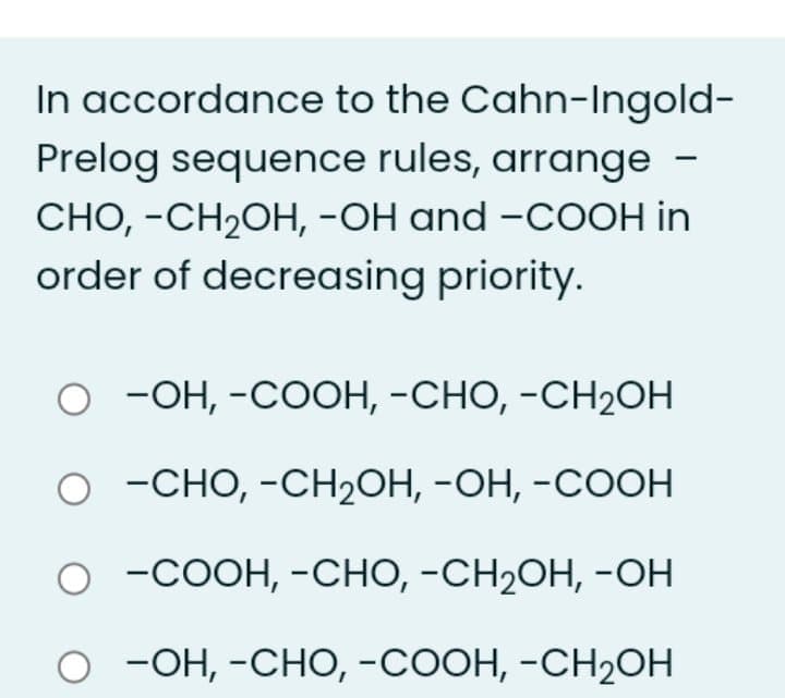 In accordance to the Cahn-Ingold-
Prelog sequence rules, arrange -
СНО, -СH2ОН, -ОН and -CООH in
order of decreasing priority.
о -Он, -СООН, -СНО, -СH2ОН
о -сно, -СН2ОН, -ОН, -СООН
о -соон, -снО, -СH2ОН, -Он
-Он, -сНО, -Соон, -СH2ОН
