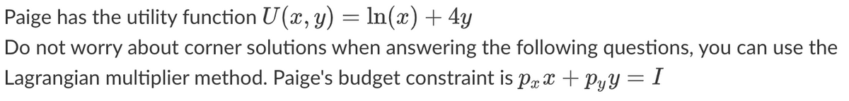 Paige has the utility function U(x, y) = ln(x) + 4y
Do not worry about corner solutions when answering the following questions, you can use the
Lagrangian multiplier method. Paige's budget constraint is px x +Pyy = I