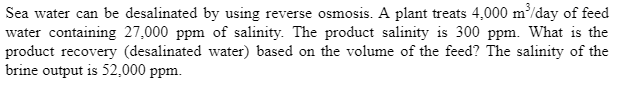 Sea water can be desalinated by using reverse osmosis. A plant treats 4,000 m³/day of feed
water containing 27,000 ppm of salinity. The product salinity is 300 ppm. What is the
product recovery (desalinated water) based on the volume of the feed? The salinity of the
brine output is 52,000 ppm.