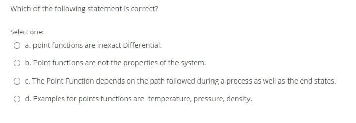 Which of the following statement is correct?
Select one:
O a. point functions are inexact Differential.
O b. Point functions are not the properties of the system.
O c. The Point Function depends on the path followed during a process as well as the end states.
O d. Examples for points functions are temperature, pressure, density.
