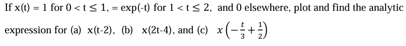 If x(t) = 1 for 0 < t ≤ 1, = exp(-t) for 1 <t≤ 2, and 0 elsewhere, plot and find the analytic
expression for (a) x(t-2), (b) x(2t-4), and (c) x (−½ ½-½ + ½