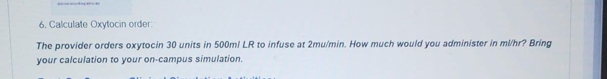 6. Calculate Oxytocin order:
The provider orders oxytocin 30 units in 500ml LR to infuse at 2mu/min. How much would you administer in ml/hr? Bring
your calculation to your on-campus simulation.
Ainsidi