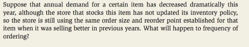 Suppose that annual demand for a certain item has decreased dramatically this
year, although the store that stocks this item has not updated its inventory policy,
so the store is still using the same order size and reorder point established for that
item when it was selling better in previous years. What will happen to frequency of
ordering?
