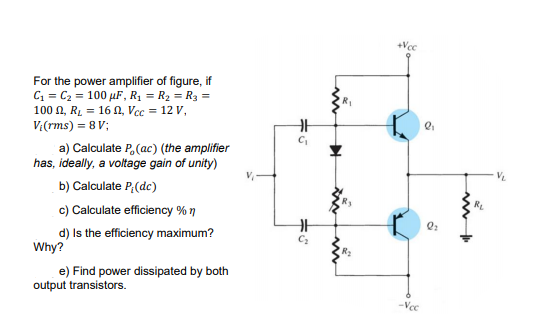 +Vcc
For the power amplifier of figure, if
C1 = C2 = 100 µF, R, = R2 = R3 =
100 A, RL = 16 N, Vcc = 12 V,
V:(rms) = 8 V;
a) Calculate P,(ac) (the amplifier
has, ideally, a voltage gain of unity)
b) Calculate P,(dc)
c) Calculate efficiency % 7
d) Is the efficiency maximum?
Why?
C2
e) Find power dissipated by both
output transistors.
-Vc
