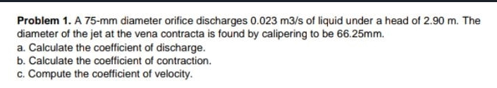 Problem 1. A 75-mm diameter orifice discharges 0.023 m3/s of liquid under a head of 2.90 m. The
diameter of the jet at the vena contracta is found by calipering to be 66.25mm.
a. Calculate the coefficient of discharge.
b. Calculate the coefficient of contraction.
c. Compute the coefficient of velocity.
