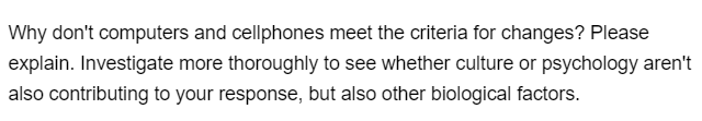Why don't computers and cellphones meet the criteria for changes? Please
explain. Investigate more thoroughly to see whether culture or psychology aren't
also contributing to your response, but also other biological factors.