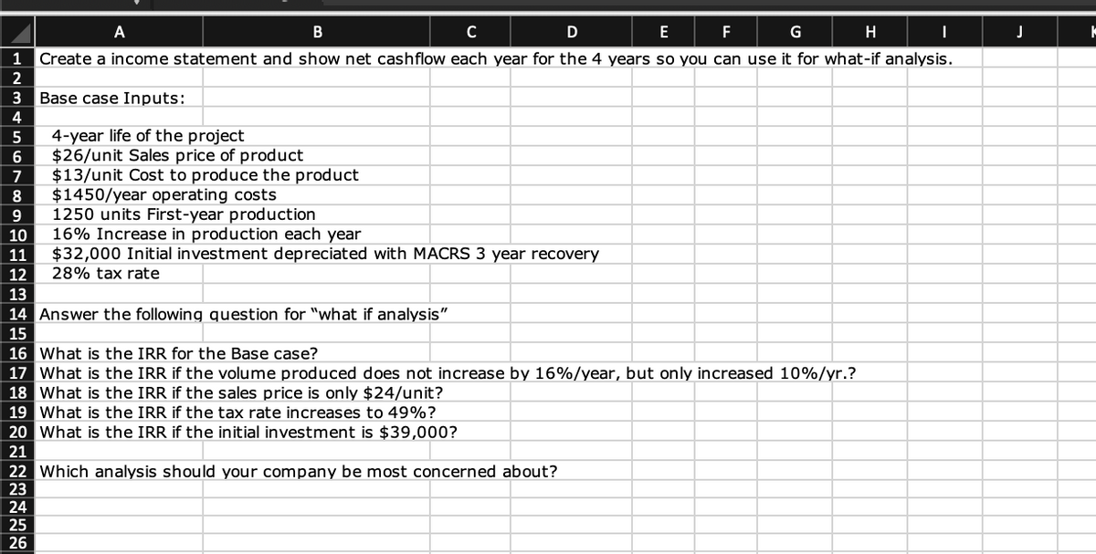 A
B
C
D
E
F
G
H
1 Create a income statement and show net cashflow each year for the 4 years so you can use it for what-if analysis.
2
3 Base case Inputs:
4
5
6
4-year life of the project
$26/unit Sales price of product
7
$13/unit Cost to produce the product
8 $1450/year operating costs
9
1250 units First-year production
16% Increase in production each year
1012345167819202123 24 25 26
14 Answer the following question for "what if analysis"
16 What is the IRR for the Base case?
17
$32,000 Initial investment depreciated with MACRS 3 year recovery
28% tax rate
What is the IRR if the volume produced does not increase by 16%/year, but only increased 10%/yr.?
What is the IRR if the sales price is only $24/unit?
What is the IRR if the tax rate increases to 49%?
20 What is the IRR if the initial investment is $39,000?
18
19
22 Which analysis should your company be most concerned about?
I
J
k