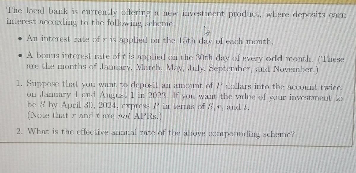 The local bank is currently offering a new investment product, where deposits earn
interest according to the following scheme:
A
● An interest rate of r is applied on the 15th day of each month.
● A bonus interest rate of t is applied on the 30th day of every odd month. (These
are the months of January, March, May, July, September, and November.)
1. Suppose that you want to deposit an amount of I dollars into the account twice:
on January 1 and August 1 in 2023. If you want the value of your investment to
be S by April 30, 2024, express in terms of S, r, and t.
(Note that r and t are not APRs.)
2. What is the effective annual rate of the above compounding scheme?