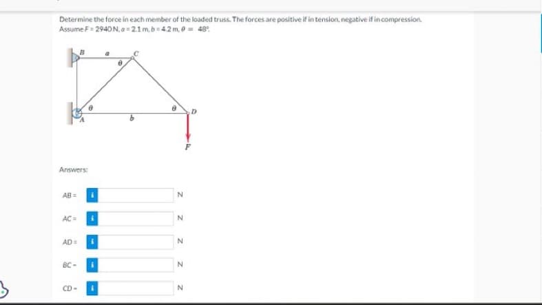 Determine the force in each member of the loaded truss. The forces are positive if in tension, negative if in compression.
Assume F= 2940 N, a=2.1m.b=4.2 m, 0 = 49°
Answers:
AB=
AC =
AD=
BC-
B
CD
i
i
i
a
0
N
N
Z Z Z
N
N
D
4