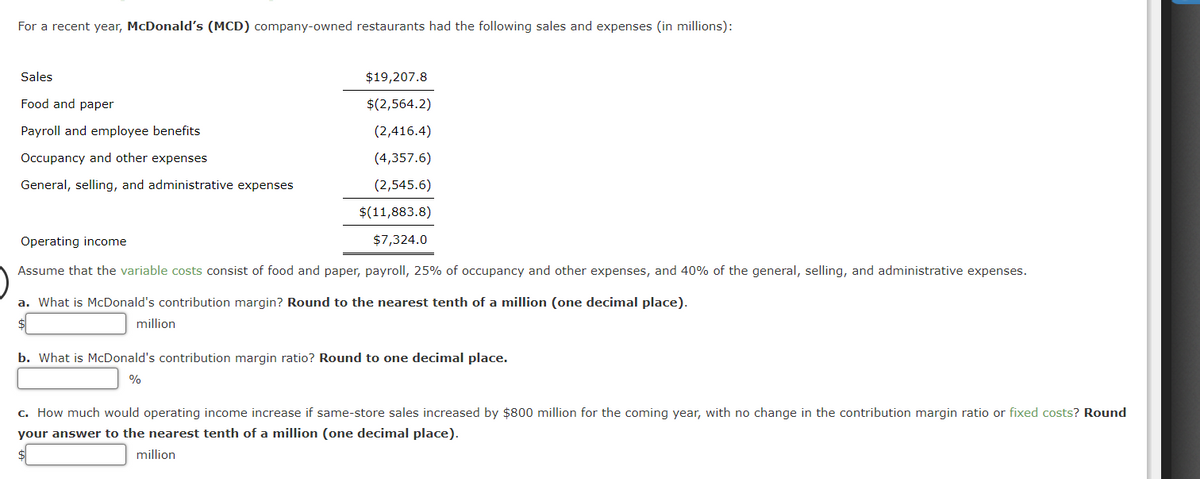 For a recent year, McDonald's (MCD) company-owned restaurants had the following sales and expenses (in millions):
Sales
Food and paper
Payroll and employee benefits
Occupancy and other expenses
General, selling, and administrative expenses
$19,207.8
$(2,564.2)
(2,416.4)
(4,357.6)
(2,545.6)
$(11,883.8)
$7,324.0
Operating income
Assume that the variable costs consist of food and paper, payroll, 25% of occupancy and other expenses, and 40% of the general, selling, and administrative expenses.
a. What is McDonald's contribution margin? Round to the nearest tenth of a million (one decimal place).
$
million
b. What is McDonald's contribution margin ratio? Round to one decimal place.
%
c. How much would operating income increase if same-store sales increased by $800 million for the coming year, with no change in the contribution margin ratio or fixed costs? Round
your answer to the nearest tenth of a million (one decimal place).
million