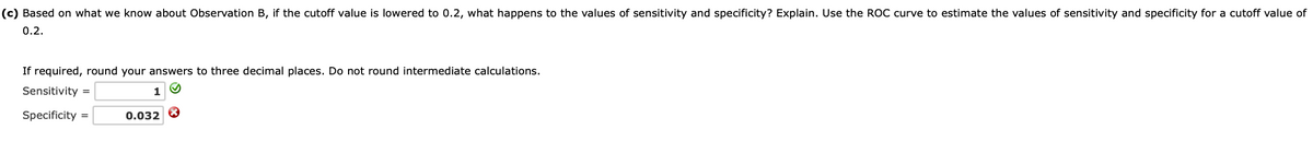 (c) Based on what we know about Observation B, if the cutoff value is lowered to 0.2, what happens to the values of sensitivity and specificity? Explain. Use the ROC curve to estimate the values of sensitivity and specificity for a cutoff value of
0.2.
If required, round your answers to three decimal places. Do not round intermediate calculations.
Sensitivity =
1
Specificity =
0.032 8
