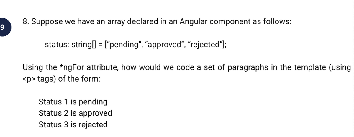 8. Suppose we have an array declared in an Angular component as follows:
9.
status: string] = ["pending", "approved", "rejected"];
%3D
Using the *ngFor attribute, how would we code a set of paragraphs in the template (using
<p> tags) of the form:
Status 1 is pending
Status 2 is approved
Status 3 is rejected
