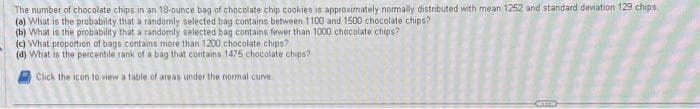 The number of chocolate chips in an 18-ounce bag of chocolate chip cookies is approximately normally distributed with mean 1252 and standard deviation 129 chips
(a) What is the probability that a randomly selected bag contains between 1100 and 1500 chocolate chips?
(b) What is the probability that a randomly selected bag contains fewer than 1000 chocolate chips?
(c) What proportion of bags contains more than 1200 chocolate chips?
(d) What is the percentile rank of a bag that contains 1475 chocolate chips?
Click the icon to view a table of areas under the normal curve
GETTI