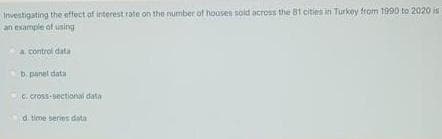 Investigating the sffect of interest rate on the number of houses sold across the 81 cities in Turkey from 1990 to 2020 is
an example of using
A control data
b. panel data
C. cross-sectional data
d time series data
