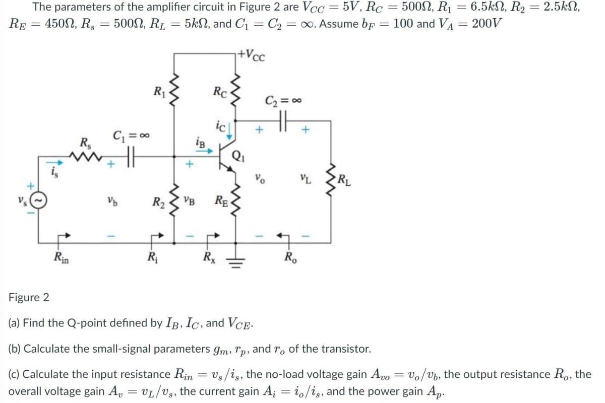 6.5kN, R2 = 2.5kN,
The parameters of the amplifier circuit in Figure 2 are Vcc = 5V, Rc = 5002, R1
RE = 450N, R, = 5002, R1 = 5kN, and C1 = C2 = ∞. Assume bf
100 and VA = 200V
%3D
+Vcc
R1
Rc
C2 = 00
H
ic
C = 0
R,
Q1
Vo
VL
RL
R2
VB
RE
Rx
R.
Rin
Figure 2
(a) Find the Q-point defined by IB, Ic, and VCE.
(b) Calculate the small-signal parameters gm, rp, and r, of the transistor.
(c) Calculate the input resistance Rin = Vs/is, the no-load voltage gain Avo
overall voltage gain A, = VL/Vs, the current gain A; = i,/ig, and the power gain Ap.
vo/vb, the output resistance R., the
