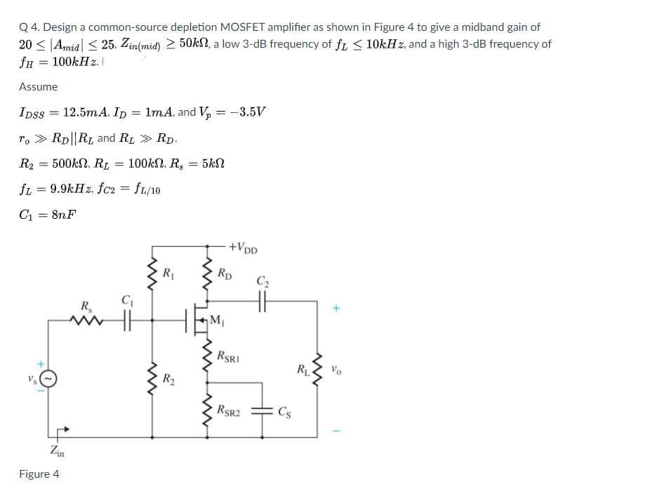 Q 4. Design a common-source depletion MOSFET amplifier as shown in Figure 4 to give a midband gain of
20 < |Amia| < 25. Zin(mid) 2 50kl, a low 3-dB frequency of fi < 10kHz, and a high 3-dB frequency of
fn = 100KH z. (
Assume
1mA, and V, = -3.5V
Ipss = 12.5mA, ID
r. > Rp||RL and RL > Rp.
500kN, RL
100kN, R,
5kN
R2
fL = 9.9kH z, fc2 = fL/10
C1 = 8nF
+VDD
R
Rp
C2
R,
M1
RSRI
Vo
RL
R2
RSR2
Cs
Zin
Figure 4
H
