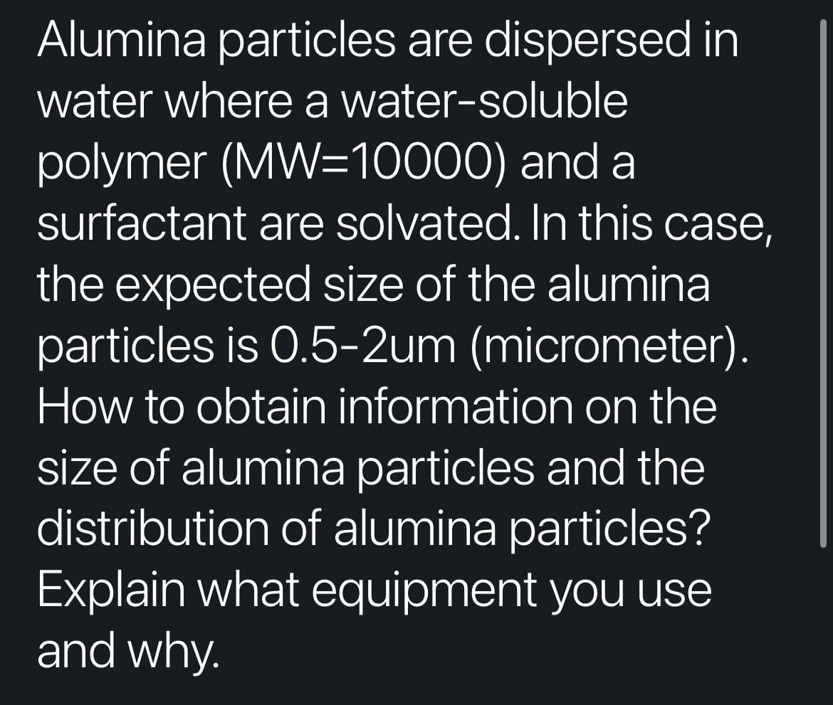 Alumina particles are dispersed in
water where a water-soluble
polymer (MW=10000) and a
surfactant are solvated. In this case,
the expected size of the alumina
particles is 0.5-2um (micrometer).
How to obtain information on the
size of alumina particles and the
distribution of alumina particles?
Explain what equipment you use
and why.