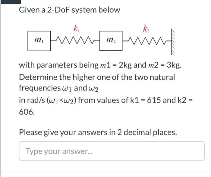 Given a 2-DoF system below
ki
k.
m,
with parameters being m1 = 2kg and m2 = 3kg.
Determine the higher one of the two natural
frequencies wi and w2
in rad/s (w1<w2) from values of k1 = 615 and k2 =
606.
Please give your answers in 2 decimal places.
Type your answer..
