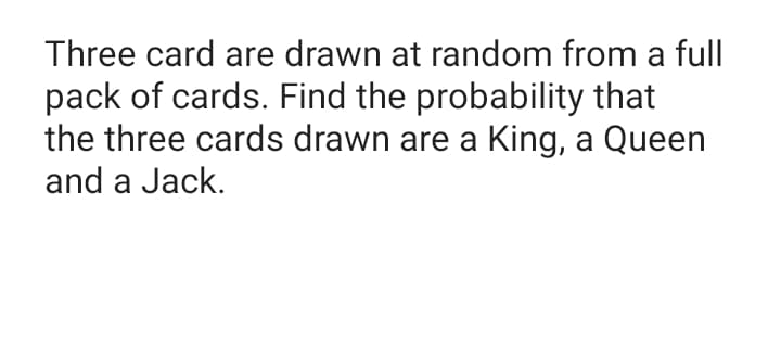 Three card are drawn at random from a full
pack of cards. Find the probability that
the three cards drawn are a King, a Queen
and a Jack.
