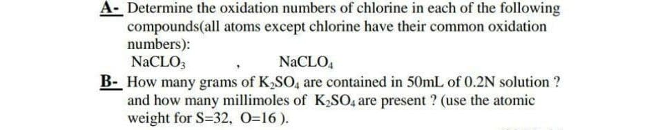 A-Determine the oxidation numbers of chlorine in each of the following
compounds(all atoms except chlorine have their common oxidation
numbers):
NaCLO3
NaCLO4
B- How many grams of K₂SO4 are contained in 50mL of 0.2N solution ?
and how many millimoles of K₂SO4 are present ? (use the atomic
weight for S-32, 0=16).