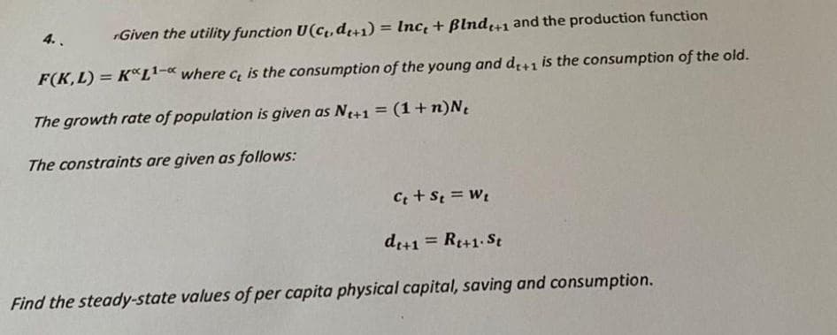 4.
Given the utility function U(C₁, dt+1) = Inc, + Blndt+1 and the production function
F(K,L) = K*L¹-* where c, is the consumption of the young and dt+1 is the consumption of the old.
The growth rate of population is given as Nt+1 = (1 + n)N₁
The constraints are given as follows:
Ct + St = Wt
dt+1 = Rt+1. St
Find the steady-state values of per capita physical capital, saving and consumption.