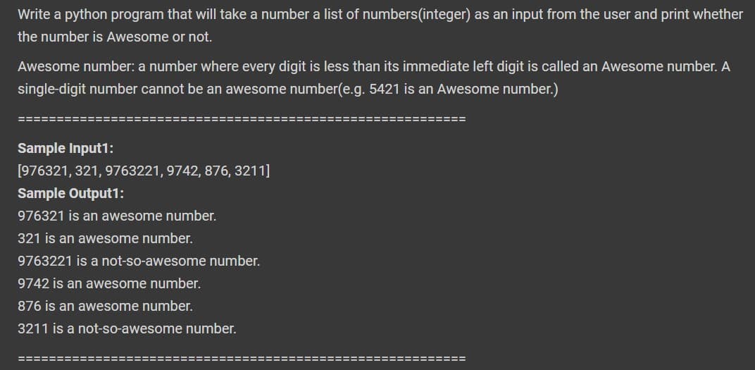 Write a python program that will take a number a list of numbers (integer) as an input from the user and print whether
the number is Awesome or not.
Awesome number: a number where every digit is less than its immediate left digit is called an Awesome number. A
single-digit number cannot be an awesome number(e.g. 5421 is an Awesome number.)
====
Sample Input1:
[976321, 321, 9763221, 9742, 876, 3211]
Sample Output1:
976321 is an awesome number.
321 is an awesome number.
9763221 is a not-so-awesome number.
9742 is an awesome number.
876 is an awesome number.
3211 is a not-so-awesome number.