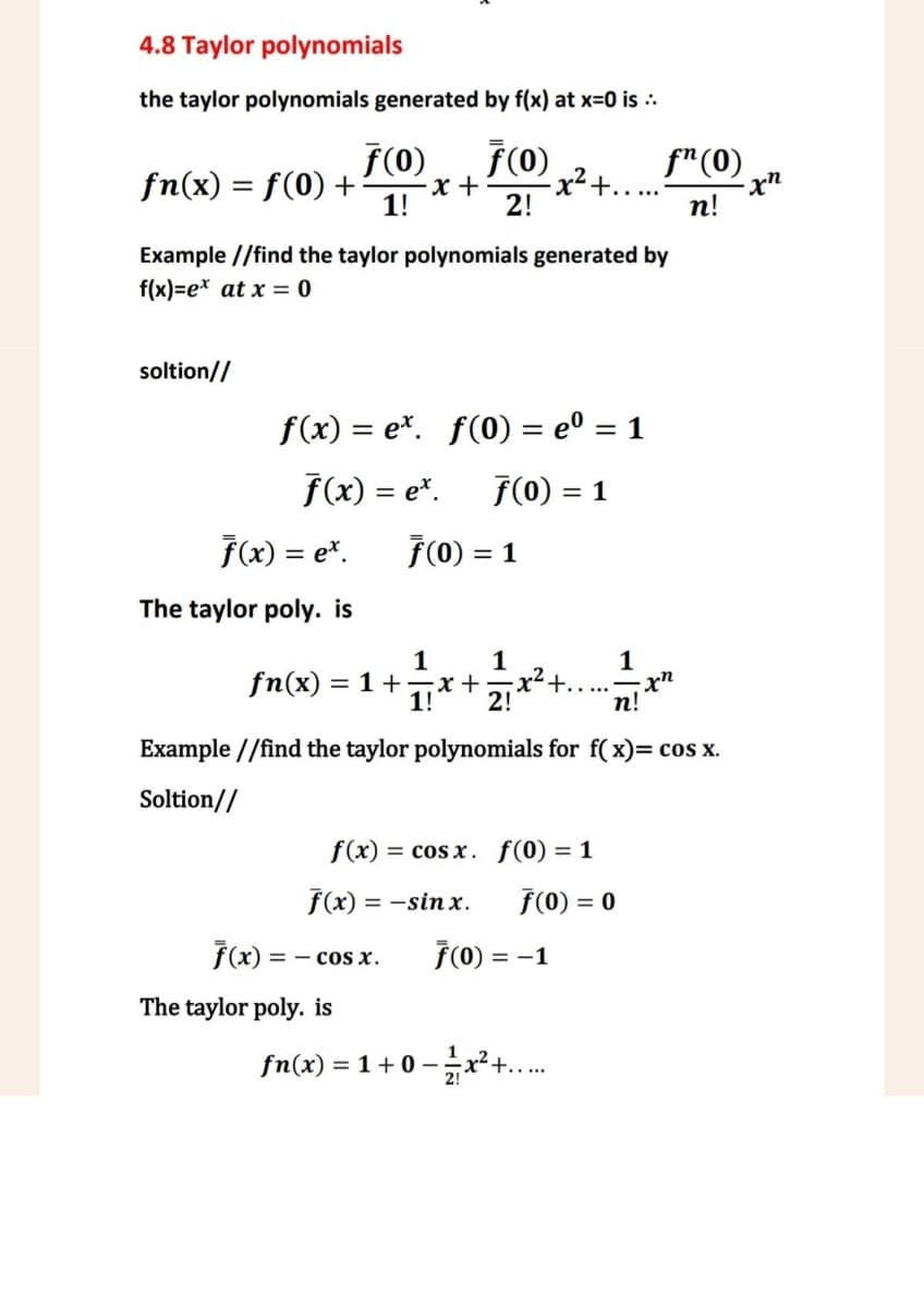 4.8 Taylor polynomials
the taylor polynomials generated by f(x) at x=0 is ..
F(0)
fn(x) = f(0) +
ƒ(0)
-x+
1!
-x² +......
fn(0)
-xn
2!
n!
Example //find the taylor polynomials generated by
f(x)=ex at x = 0
soltion//
f(x) = ex. f(0) = eº = 1
f(x) = ex.
F(0) = 1
F(x) = ex. 7(0) = 1
The taylor poly. is
1
1
1
1! 2!
+.
-xn
n!
fn(x) =1+=x+
Example//find the taylor polynomials for f(x)= cos x.
Soltion//
f(x)cos x. f(0) = 1
f(x) = -sinx.
F(0) = 0
F(x)
== COS X.
F(0) = -1
The taylor poly. is
fn(x) = 1+0-12x²+.....