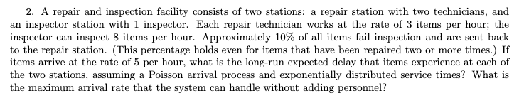 2. A repair and inspection facility consists of two stations: a repair station with two technicians, and
an inspector station with 1 inspector. Each repair technician works at the rate of 3 items per hour; the
inspector can inspect 8 items per hour. Approximately 10% of all items fail inspection and are sent back
to the repair station. (This percentage holds even for items that have been repaired two or more times.) If
items arrive at the rate of 5 per hour, what is the long-run expected delay that items experience at each of
the two stations, assuming a Poisson arrival process and exponentially distributed service times? What is
the maximum arrival rate that the system can handle without adding personnel?