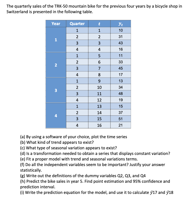 The quarterly sales of the TRK-50 mountain bike for the previous four years by a bicycle shop in
Switzerland is presented in the following table.
Year
1
2
3
4
Quarter
1
2
3
4
1
2
3
4
1
2
3
4
1
2
3
4
t
1
2
3
4
LO
5
6
7
8
9
10
11
12
13
14
15
16
Yt
10
31
43
16
11
33
45
17
13
34
48
19
15
37
51
21
(a) By using a software of your choice, plot the time series
(b) What kind of trend appears to exist?
(c) What type of seasonal variation appears to exist?
(d) Is a transformation needed to obtain a series that displays constant variation?
(e) Fit a proper model with trend and seasonal variations terms.
(f) Do all the independent variables seem to be important? Justify your answer
statistically.
(g) Write out the definitions of the dummy variables Q2, Q3, and Q4
(h) Predict the bike sales in year 5. Find point estimation and 95% confidence and
prediction interval.
(i) Write the prediction equation for the model, and use it to calculate y17 and 18