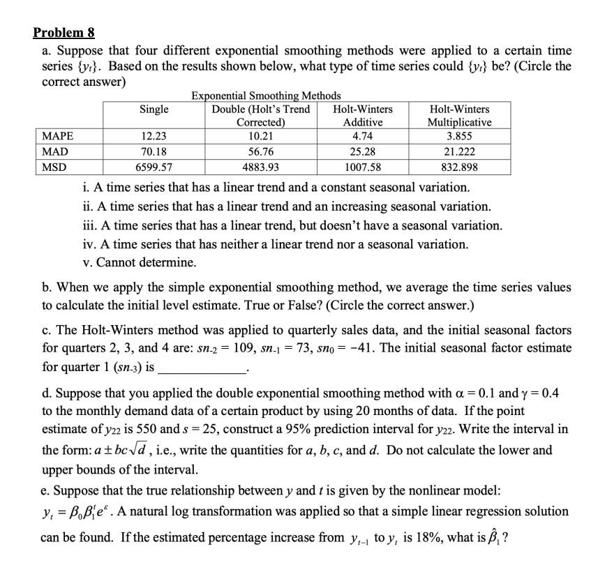 Problem 8
a. Suppose that four different exponential smoothing methods were applied to a certain time
series {y}. Based on the results shown below, what type of time series could {y} be? (Circle the
correct answer)
MAPE
MAD
MSD
Single
12.23
70.18
6599.57
Exponential Smoothing Methods
Double (Holt's Trend
Corrected)
10.21
56.76
4883.93
Holt-Winters
Additive
4.74
25.28
1007.58
Holt-Winters
Multiplicative
3.855
21.222
832.898
i. A time series that has a linear trend and a constant seasonal variation.
ii. A time series that has a linear trend and an increasing seasonal variation.
iii. A time series that has a linear trend, but doesn't have a seasonal variation.
iv. A time series that has neither a linear trend nor a seasonal variation.
v. Cannot determine.
b. When we apply the simple exponential smoothing method, we average the time series values
to calculate the initial level estimate. True or False? (Circle the correct answer.)
c. The Holt-Winters method was applied to quarterly sales data, and the initial seasonal factors
for quarters 2, 3, and 4 are: sn-2 = 109, sn-1 = 73, sno= -41. The initial seasonal factor estimate
for quarter 1 (sn-3) is
d. Suppose that you applied the double exponential smoothing method with a = 0.1 and y=0.4
to the monthly demand data of a certain product by using 20 months of data. If the point
estimate of y22 is 550 and s = 25, construct a 95% prediction interval for y22. Write the interval in
the form: a + bc √d, i.e., write the quantities for a, b, c, and d. Do not calculate the lower and
upper bounds of the interval.
e. Suppose that the true relationship between y and t is given by the nonlinear model:
y₁ = ßß es. A natural log transformation was applied so that a simple linear regression solution
can be found. If the estimated percentage increase from y₁ to y, is 18%, what is , ?